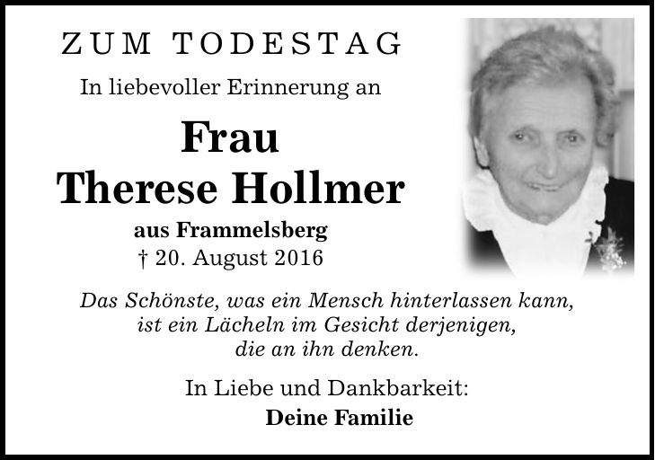 zum Todestag In liebevoller Erinnerung an Frau Therese Hollmer aus Frammelsberg  20. August 2016 Das Schönste, was ein Mensch hinterlassen kann, ist ein Lächeln im Gesicht derjenigen, die an ihn denken. In Liebe und Dankbarkeit: Deine Familie