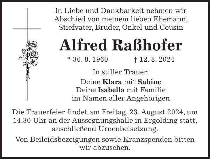 In Liebe und Dankbarkeit nehmen wir Abschied von meinem lieben Ehemann, Stiefvater, Bruder, Onkel und Cousin Alfred Raßhofer * 30. 9. 1960 + 12. 8. 2024 In stiller Trauer: Deine Klara mit Sabine Deine Isabella mit Familie im Namen aller Angehörigen Die Trauerfeier findet am Freitag, 23. August 2024, um 14.30 Uhr an der Aussegnungshalle in Ergolding statt, anschließend Urnenbeisetzung. Von Beileidsbezeigungen sowie Kranzspenden bitten wir abzusehen.