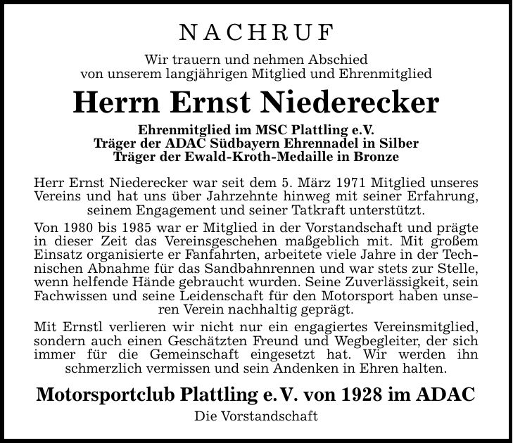 Nachruf Wir trauern und nehmen Abschied von unserem langjährigen Mitglied und Ehrenmitglied Herrn Ernst Niederecker Ehrenmitglied im MSC Plattling e.V. Träger der ADAC Südbayern Ehrennadel in Silber Träger der Ewald-Kroth-Medaille in Bronze Herr Ernst Niederecker war seit dem 5. März 1971 Mitglied unseres Vereins und hat uns über Jahrzehnte hinweg mit seiner Erfahrung, seinem Engagement und seiner Tatkraft unterstützt. Von 1980 bis 1985 war er Mitglied in der Vorstandschaft und prägte in dieser Zeit das Vereinsgeschehen maßgeblich mit. Mit großem Einsatz organisierte er Fanfahrten, arbeitete viele Jahre in der Technischen Abnahme für das Sandbahnrennen und war stets zur Stelle, wenn helfende Hände gebraucht wurden. Seine Zuverlässigkeit, sein Fachwissen und seine Leidenschaft für den Motorsport haben unseren Verein nachhaltig geprägt. Mit Ernstl verlieren wir nicht nur ein engagiertes Vereinsmitglied, sondern auch einen Geschätzten Freund und Wegbegleiter, der sich immer für die Gemeinschaft eingesetzt hat. Wir werden ihn schmerzlich vermissen und sein Andenken in Ehren halten. Motorsportclub Plattling e.V. von 1928 im ADAC Die Vorstandschaft