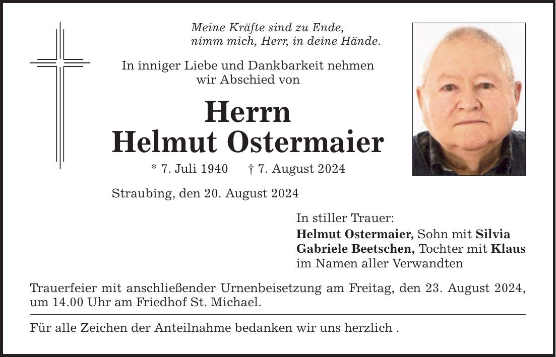 Meine Kräfte sind zu Ende,nimm mich, Herr, in deine Hände. In inniger Liebe und Dankbarkeit nehmen wir Abschied vonHerrnHelmut Ostermaier* 7. Juli 1940   7. August 2024Straubing, den 20. August 2024 Trauerfeier mit anschließender Urnenbeisetzung am Freitag, den 23. August 2024, um 14.00 Uhr am Friedhof St. Michael. Für alle Zeichen der Anteilnahme bedanken wir uns herzlich . In stiller Trauer:Helmut Ostermaier, Sohn mit SilviaGabriele Beetschen, Tochter mit Klausim Namen aller Verwandten