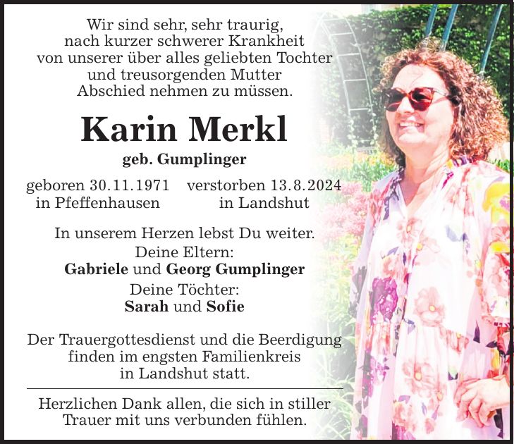 Wir sind sehr, sehr traurig, nach kurzer schwerer Krankheit von unserer über alles geliebten Tochter und treusorgenden Mutter Abschied nehmen zu müssen. Karin Merkl geb. Gumplinger geboren 30. 11. 1971 verstorben 13. 8. 2024 in Pfeffenhausen in Landshut In unserem Herzen lebst Du weiter. Deine Eltern: Gabriele und Georg Gumplinger Deine Töchter: Sarah und Sofie Der Trauergottesdienst und die Beerdigung finden im engsten Familienkreis in Landshut statt. Herzlichen Dank allen, die sich in stiller Trauer mit uns verbunden fühlen.