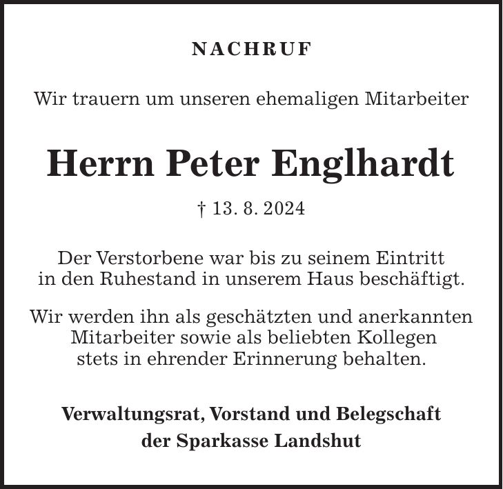 Nachruf Wir trauern um unseren ehemaligen Mitarbeiter Herrn Peter Englhardt + 13. 8. 2024 Der Verstorbene war bis zu seinem Eintritt in den Ruhestand in unserem Haus beschäftigt. Wir werden ihn als geschätzten und anerkannten Mitarbeiter sowie als beliebten Kollegen stets in ehrender Erinnerung behalten. Verwaltungsrat, Vorstand und Belegschaft der Sparkasse Landshut