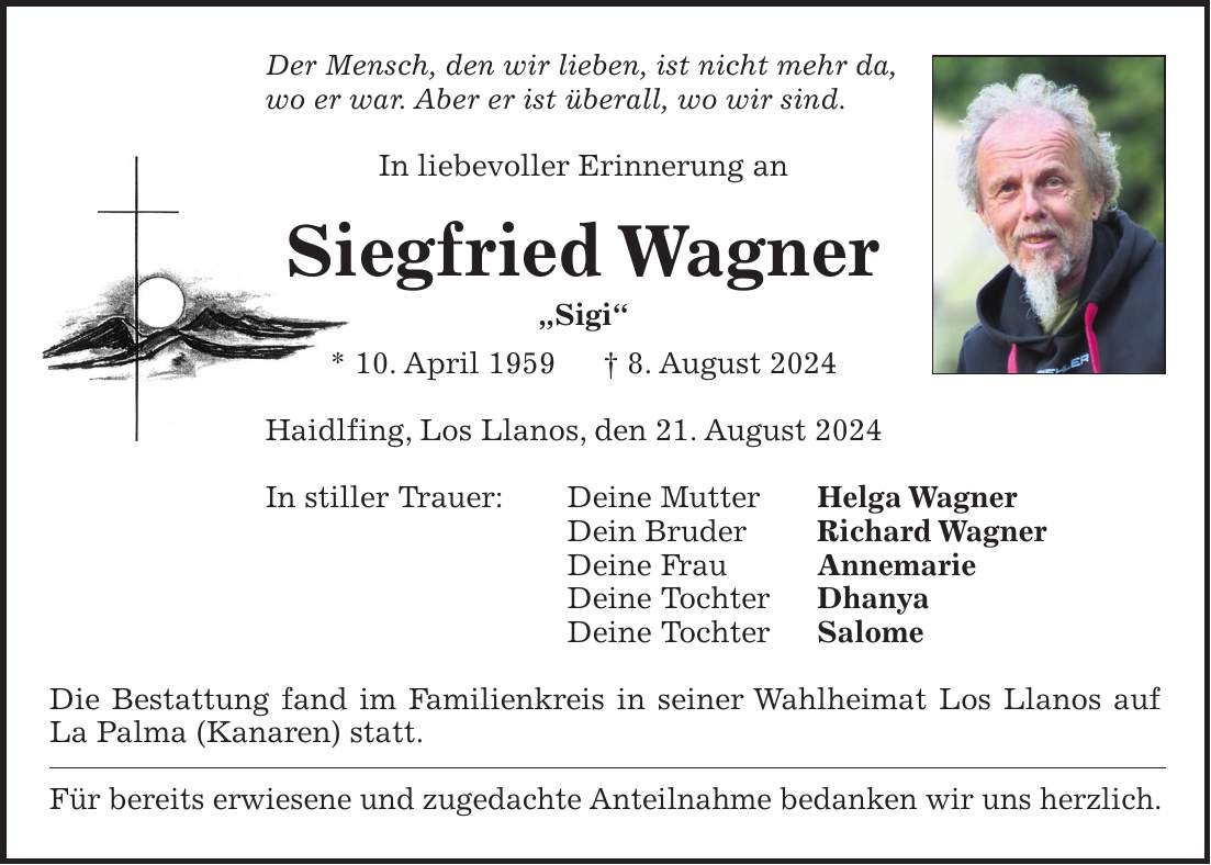 Der Mensch, den wir lieben, ist nicht mehr da, wo er war. Aber er ist überall, wo wir sind. In liebevoller Erinnerung an Siegfried Wagner 'Sigi' * 10. April 1959 + 8. August 2024 Haidlfing, Los Llanos, den 21. August 2024 In stiller Trauer: Deine Mutter Helga Wagner Dein Bruder Richard Wagner Deine Frau Annemarie Deine Tochter Dhanya Deine Tochter Salome Die Bestattung fand im Familienkreis in seiner Wahlheimat Los Llanos auf La Palma (Kanaren) statt. Für bereits erwiesene und zugedachte Anteilnahme bedanken wir uns herzlich.