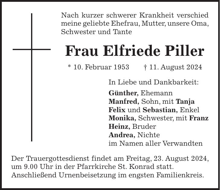 Nach kurzer schwerer Krankheit verschied meine geliebte Ehefrau, Mutter, unsere Oma, Schwester und Tante Frau Elfriede Piller * 10. Februar 1953 + 11. August 2024 In Liebe und Dankbarkeit: Günther, Ehemann Manfred, Sohn, mit Tanja Felix und Sebastian, Enkel Monika, Schwester, mit Franz Heinz, Bruder Andrea, Nichte im Namen aller Verwandten Der Trauergottesdienst findet am Freitag, 23. August 2024, um 9.00 Uhr in der Pfarrkirche St. Konrad statt. Anschließend Urnenbeisetzung im engsten Familienkreis.