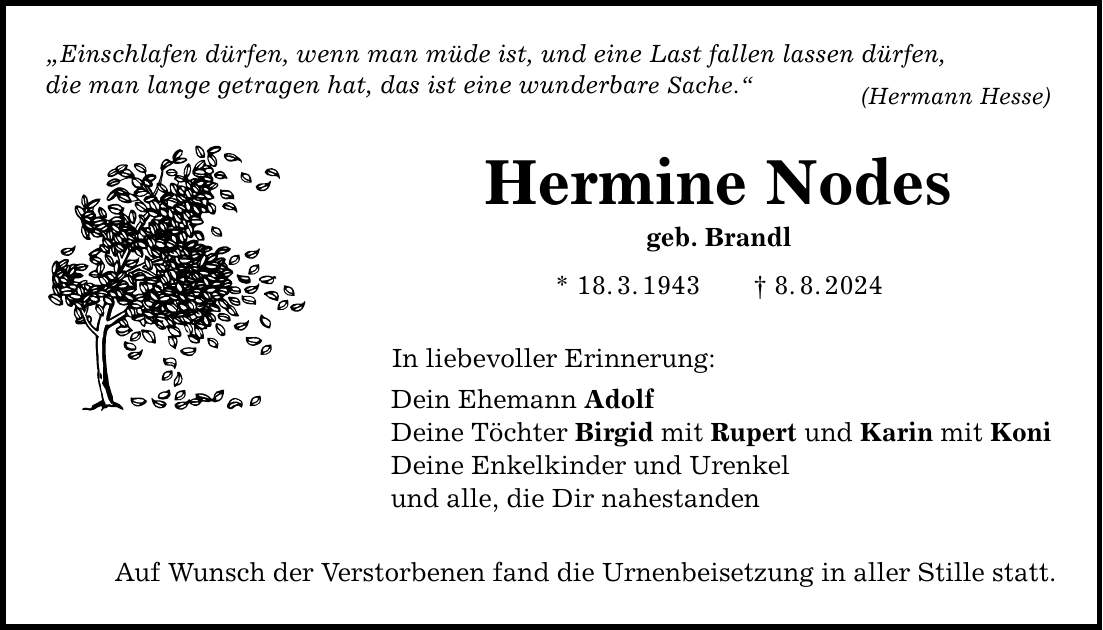 Einschlafen dürfen, wenn man müde ist, und eine Last fallen lassen dürfen, die man lange getragen hat, das ist eine wunderbare Sache. Hermine Nodes geb. Brandl * 18.3.1943 8.8.2024 In liebevoller Erinnerung: Dein Ehemann Adolf Deine Töchter Birgid mit Rupert und Karin mit Koni Deine Enkelkinder und Urenkel und alle, die Dir nahestanden Auf Wunsch der Verstorbenen fand die Urnenbeisetzung in aller Stille statt. (Hermann Hesse)