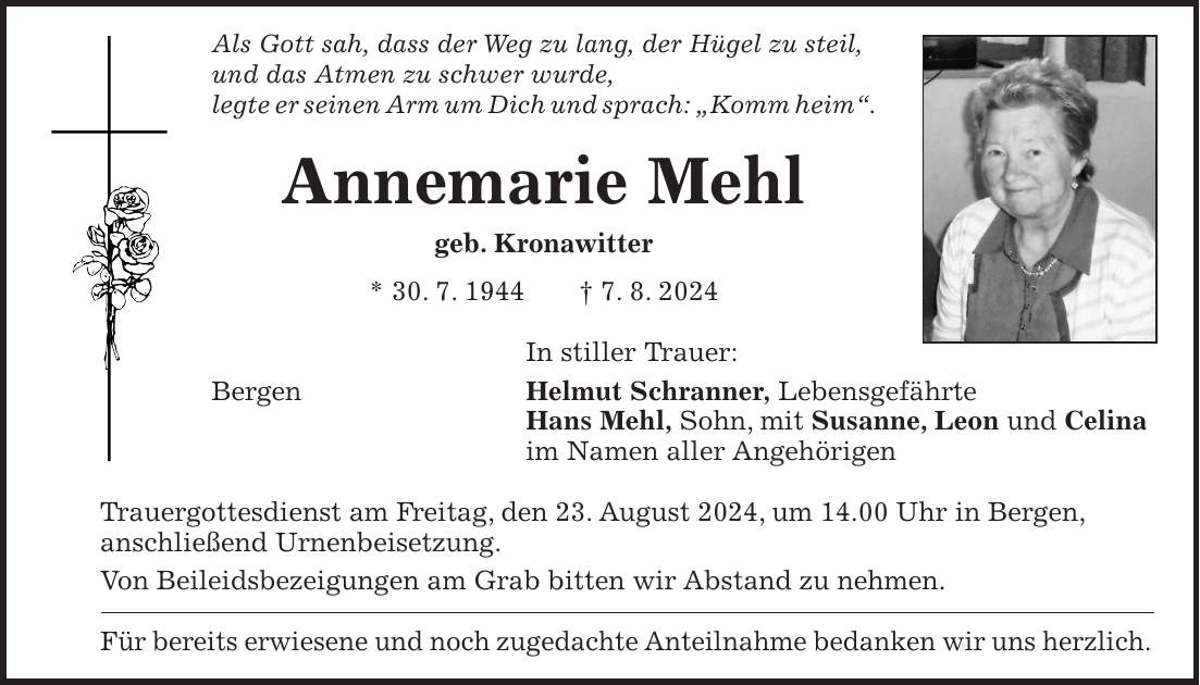 Als Gott sah, dass der Weg zu lang, der Hügel zu steil, und das Atmen zu schwer wurde, legte er seinen Arm um Dich und sprach: 'Komm heim'. Annemarie Mehl geb. Kronawitter * 30. 7. 1944 + 7. 8. 2024 In stiller Trauer: Bergen Helmut Schranner, Lebensgefährte Hans Mehl, Sohn, mit Susanne, Leon und Celina im Namen aller Angehörigen Trauergottesdienst am Freitag, den 23. August 2024, um 14.00 Uhr in Bergen, anschließend Urnenbeisetzung. Von Beileidsbezeigungen am Grab bitten wir Abstand zu nehmen. Für bereits erwiesene und noch zugedachte Anteilnahme bedanken wir uns herzlich.