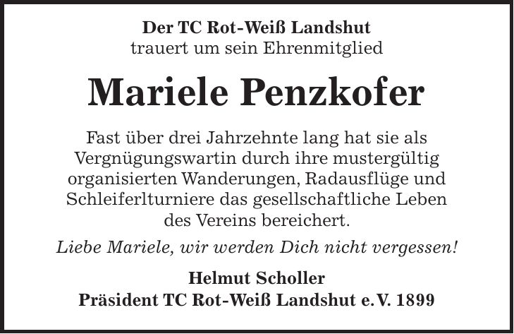 Der TC Rot-Weiß Landshut trauert um sein Ehrenmitglied Mariele Penzkofer Fast über drei Jahrzehnte lang hat sie als Vergnügungswartin durch ihre mustergültig organisierten Wanderungen, Radausflüge und Schleiferlturniere das gesellschaftliche Leben des Vereins bereichert. Liebe Mariele, wir werden Dich nicht vergessen! Helmut Scholler Präsident TC Rot-Weiß Landshut e. V. 1899