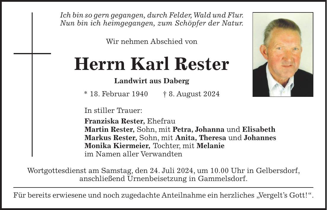 Ich bin so gern gegangen, durch Felder, Wald und Flur. Nun bin ich heimgegangen, zum Schöpfer der Natur. Wir nehmen Abschied von Herrn Karl Rester Landwirt aus Daberg * 18. Februar 1940 + 8. August 2024 In stiller Trauer: Franziska Rester, Ehefrau Martin Rester, Sohn, mit Petra, Johanna und Elisabeth Markus Rester, Sohn, mit Anita, Theresa und Johannes Monika Kiermeier, Tochter, mit Melanie im Namen aller Verwandten Wortgottesdienst am Samstag, den 24. Juli 2024, um 10.00 Uhr in Gelbersdorf, anschließend Urnenbeisetzung in Gammelsdorf. Für bereits erwiesene und noch zugedachte Anteilnahme ein herzliches 'Vergelts Gott!'.