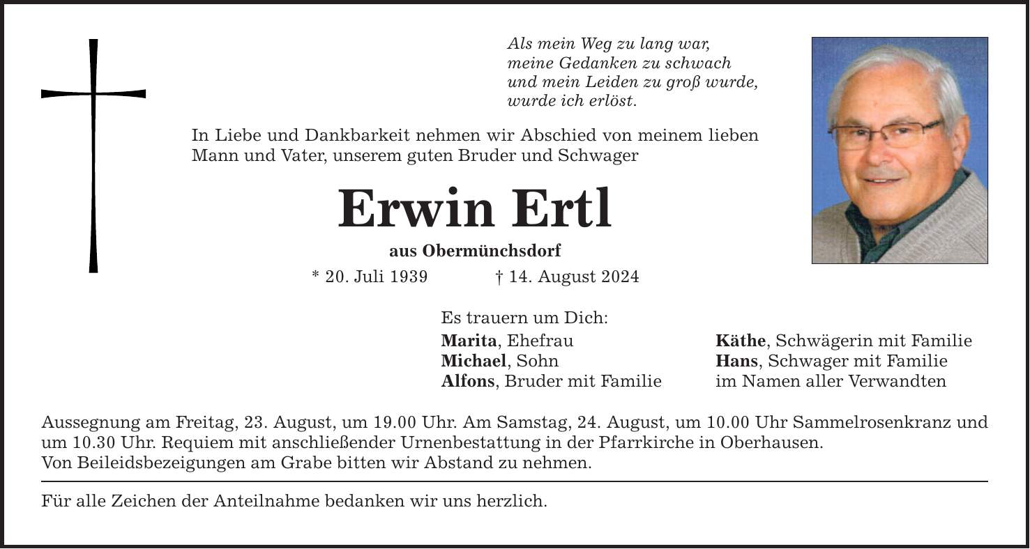 Als mein Weg zu lang war,meine Gedanken zu schwachund mein Leiden zu groß wurde,wurde ich erlöst.In Liebe und Dankbarkeit nehmen wir Abschied von meinem lieben Mann und Vater, unserem guten Bruder und SchwagerErwin Ertlaus Obermünchsdorf* 20. Juli ***. August 2024Es trauern um Dich:Marita, Ehefrau Käthe, Schwägerin mit FamilieMichael, Sohn Hans, Schwager mit FamilieAlfons, Bruder mit Familie im Namen aller VerwandtenAussegnung am Freitag, 23. August, um 19.00 Uhr. Am Samstag, 24. August, um 10.00 Uhr Sammelrosenkranz und um 10.30 Uhr. Requiem mit anschließender Urnenbestattung in der Pfarrkirche in Oberhausen.Von Beileidsbezeigungen am Grabe bitten wir Abstand zu nehmen.Für alle Zeichen der Anteilnahme bedanken wir uns herzlich.