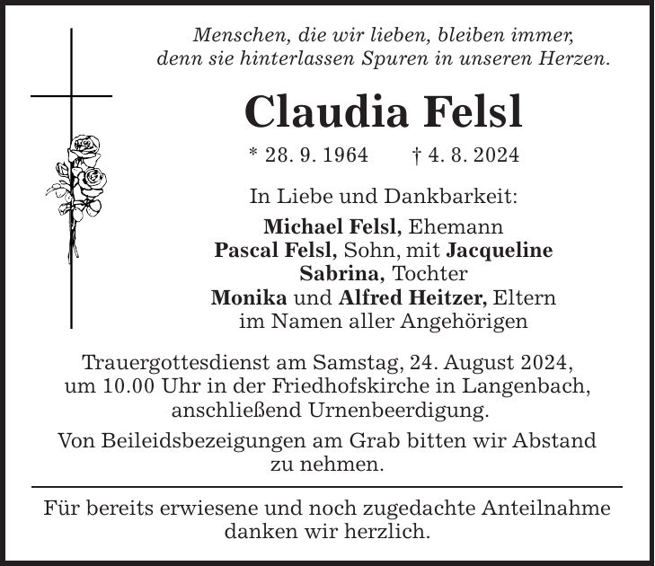 Menschen, die wir lieben, bleiben immer, denn sie hinterlassen Spuren in unseren Herzen. Claudia Felsl * 28. 9. 1964 + 4. 8. 2024 In Liebe und Dankbarkeit: Michael Felsl, Ehemann Pascal Felsl, Sohn, mit Jacqueline Sabrina, Tochter Monika und Alfred Heitzer, Eltern im Namen aller Angehörigen Trauergottesdienst am Samstag, 24. August 2024, um 10.00 Uhr in der Friedhofskirche in Langenbach, anschließend Urnenbeerdigung. Von Beileidsbezeigungen am Grab bitten wir Abstand zu nehmen. Für bereits erwiesene und noch zugedachte Anteilnahme danken wir herzlich.