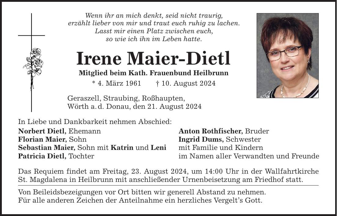 Wenn ihr an mich denkt, seid nicht traurig, erzählt lieber von mir und traut euch ruhig zu lachen. Lasst mir einen Platz zwischen euch, so wie ich ihn im Leben hatte. Irene Maier-Dietl Mitglied beim Kath. Frauenbund Heilbrunn * 4. März ***. August 2024 Geraszell, Straubing, Roßhaupten, Wörth a.d. Donau, den 21. August 2024 In Liebe und Dankbarkeit nehmen Abschied: Norbert Dietl, Ehemann Anton Rothfischer, Bruder Florian Maier, Sohn Ingrid Dums, Schwester Sebastian Maier, Sohn mit Katrin und Leni mit Familie und Kindern Patricia Dietl, Tochter im Namen aller Verwandten und Freunde Das Requiem findet am Freitag, 23. August 2024, um 14:00 Uhr in der Wallfahrtkirche St. Magdalena in Heilbrunn mit anschließender Urnenbeisetzung am Friedhof statt. Von Beileidsbezeigungen vor Ort bitten wir generell Abstand zu nehmen. Für alle anderen Zeichen der Anteilnahme ein herzliches Vergelts Gott.