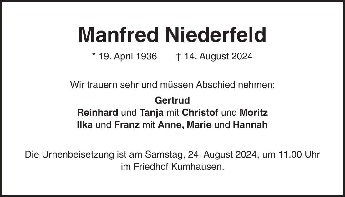 Manfred Niederfeld * 19. April 1936 + 14. August 2024 Wir trauern sehr und müssen Abschied nehmen: Gertrud Reinhard und Tanja mit Christof und Moritz Ilka und Franz mit Anne, Marie und Hannah Die Urnenbeisetzung ist am Samstag, 24. August 2024, um 11.00 Uhr im Friedhof Kumhausen.