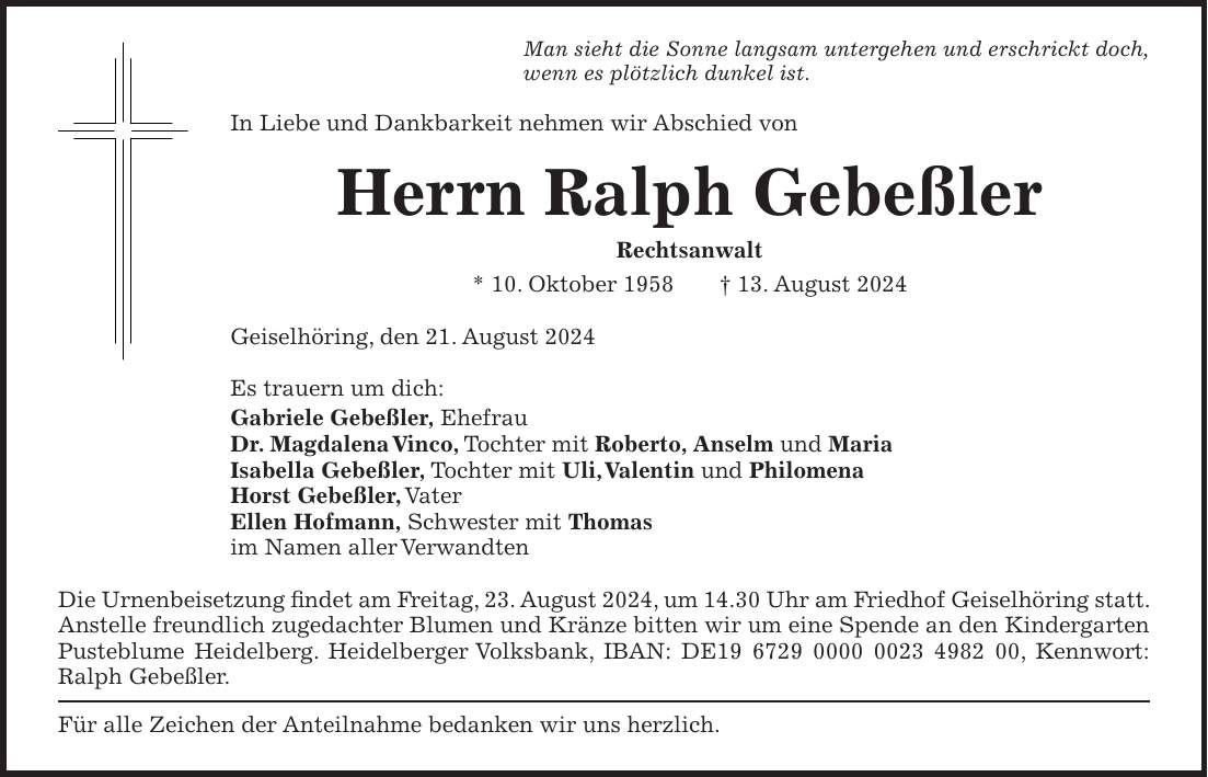 Man sieht die Sonne langsam untergehen und erschrickt doch, wenn es plötzlich dunkel ist. In Liebe und Dankbarkeit nehmen wir Abschied von Herrn Ralph Gebeßler Rechtsanwalt * 10. Oktober 1958 + 13. August 2024 Geiselhöring, den 21. August 2024 Es trauern um dich: Gabriele Gebeßler, Ehefrau Dr. Magdalena Vinco, Tochter mit Roberto, Anselm und Maria Isabella Gebeßler, Tochter mit Uli, Valentin und Philomena Horst Gebeßler, Vater Ellen Hofmann, Schwester mit Thomas im Namen aller Verwandten Die Urnenbeisetzung findet am Freitag, 23. August 2024, um 14.30 Uhr am Friedhof Geiselhöring statt. Anstelle freundlich zugedachter Blumen und Kränze bitten wir um eine Spende an den Kindergarten Pusteblume Heidelberg. Heidelberger Volksbank, IBAN: DE***, Kennwort: Ralph Gebeßler. Für alle Zeichen der Anteilnahme bedanken wir uns herzlich.