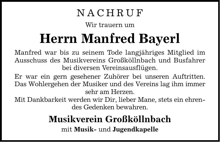 NACHRUF Wir trauern um Herrn Manfred Bayerl Manfred war bis zu seinem Tode langjähriges Mitglied im Ausschuss des Musikvereins Großköllnbach und Busfahrer bei diversen Vereinsausflügen. Er war ein gern gesehener Zuhörer bei unseren Auftritten. Das Wohlergehen der Musiker und des Vereins lag ihm immer sehr am Herzen. Mit Dankbarkeit werden wir Dir, lieber Mane, stets ein ehrendes Gedenken bewahren. Musikverein Großköllnbach mit Musik- und Jugendkapelle