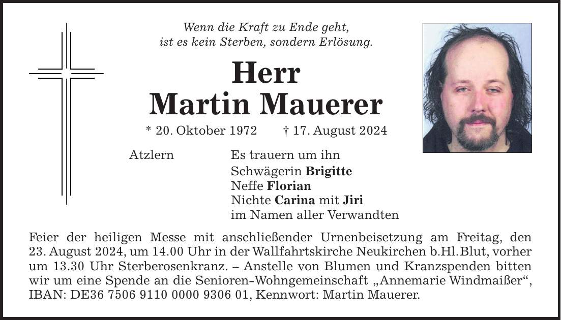 Wenn die Kraft zu Ende geht, ist es kein Sterben, sondern Erlösung. Herr Martin Mauerer * 20. Oktober 1972 + 17. August 2024 Atzlern Es trauern um ihn Schwägerin Brigitte Neffe Florian Nichte Carina mit Jiri im Namen aller Verwandten Feier der heiligen Messe mit anschließender Urnenbeisetzung am Freitag, den 23. August 2024, um 14.00 Uhr in der Wallfahrtskirche Neukirchen b.Hl. Blut, vorher um 13.30 Uhr Sterberosenkranz. - Anstelle von Blumen und Kranzspenden bitten wir um eine Spende an die Senioren-Wohngemeinschaft 'Annemarie Windmaißer``, IBAN: DE***, Kennwort: Martin Mauerer.