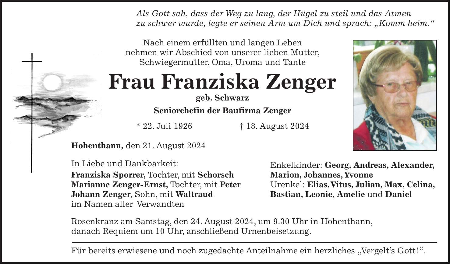 Als Gott sah, dass der Weg zu lang, der Hügel zu steil und das Atmen zu schwer wurde, legte er seinen Arm um Dich und sprach: 'Komm heim.' Nach einem erfüllten und langen Leben nehmen wir Abschied von unserer lieben Mutter, Schwiegermutter, Oma, Uroma und Tante Frau Franziska Zenger geb. Schwarz Seniorchefin der Baufirma Zenger * 22. Juli 1926 + 18. August 2024 Hohenthann, den 21. August 2024 In Liebe und Dankbarkeit: Enkelkinder: Georg, Andreas, Alexander, Franziska Sporrer, Tochter, mit Schorsch Marion, Johannes, Yvonne Marianne Zenger-Ernst, Tochter, mit Peter Urenkel: Elias, Vitus, Julian, Max, Celina, Johann Zenger, Sohn, mit Waltraud Bastian, Leonie, Amelie und Daniel im Namen aller Verwandten Rosenkranz am Samstag, den 24. August 2024, um 9.30 Uhr in Hohenthann, danach Requiem um 10 Uhr, anschließend Urnenbeisetzung. Für bereits erwiesene und noch zugedachte Anteilnahme ein herzliches 'Vergelts Gott!'.