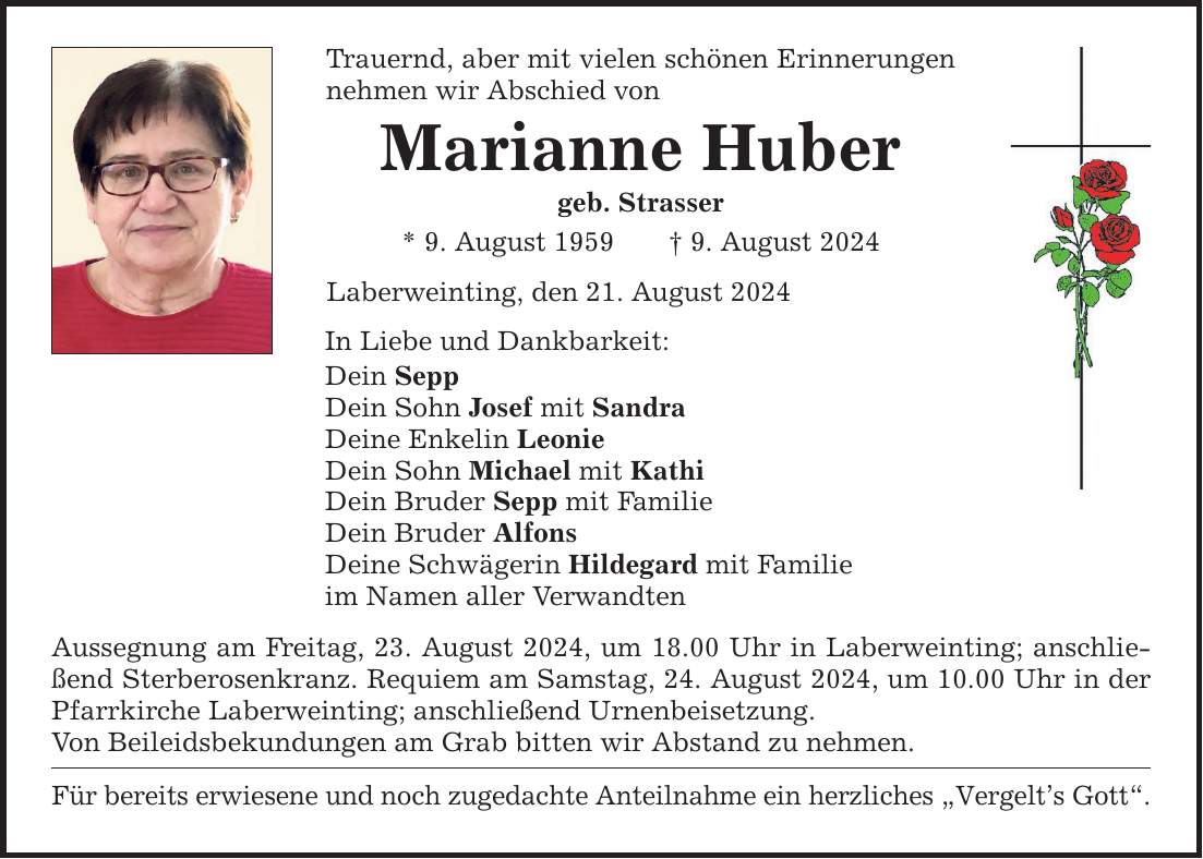 Trauernd, aber mit vielen schönen Erinnerungen nehmen wir Abschied von Marianne Huber geb. Strasser * 9. August 1959 9. August 2024 Laberweinting, den 21. August 2024 In Liebe und Dankbarkeit: Dein Sepp Dein Sohn Josef mit Sandra Deine Enkelin Leonie Dein Sohn Michael mit Kathi Dein Bruder Sepp mit Familie Dein Bruder Alfons Deine Schwägerin Hildegard mit Familie im Namen aller Verwandten Aussegnung am Freitag, 23. August 2024, um 18.00 Uhr in Laberweinting; anschließend Sterberosenkranz. Requiem am Samstag, 24. August 2024, um 10.00 Uhr in der Pfarrkirche Laberweinting; anschließend Urnenbeisetzung. Von Beileidsbekundungen am Grab bitten wir Abstand zu nehmen. Für bereits erwiesene und noch zugedachte Anteilnahme ein herzliches Vergelts Gott.