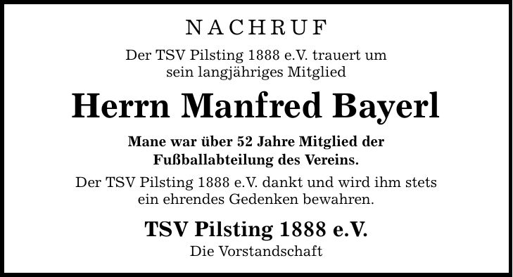 NACHRUF Der TSV Pilsting 1888 e.V. trauert um sein langjähriges Mitglied Herrn Manfred Bayerl Mane war über 52 Jahre Mitglied der Fußballabteilung des Vereins. Der TSV Pilsting 1888 e.V. dankt und wird ihm stets ein ehrendes Gedenken bewahren. TSV Pilsting 1888 e.V. Die Vorstandschaft