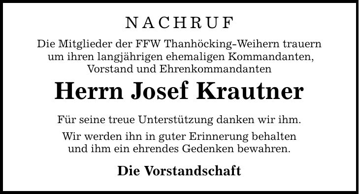 NACHRUF Die Mitglieder der FFW Thanhöcking-Weihern trauern um ihren langjährigen ehemaligen Kommandanten, Vorstand und Ehrenkommandanten Herrn Josef Krautner Für seine treue Unterstützung danken wir ihm. Wir werden ihn in guter Erinnerung behalten und ihm ein ehrendes Gedenken bewahren. Die Vorstandschaft