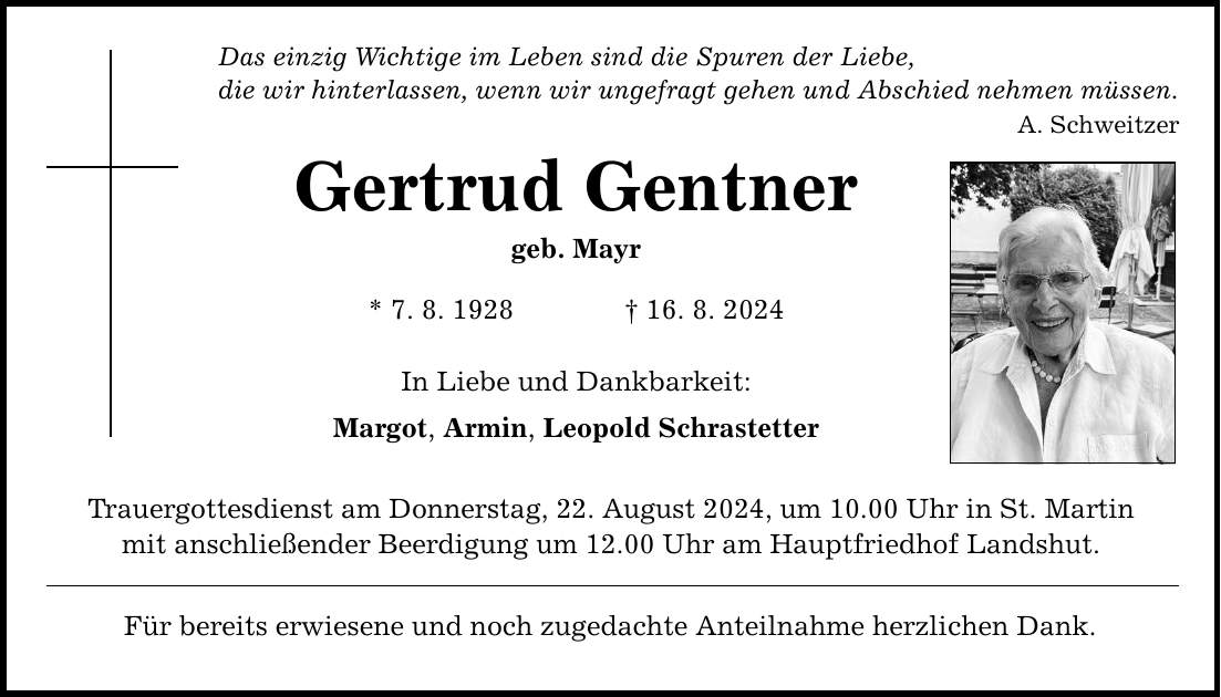 Das einzig Wichtige im Leben sind die Spuren der Liebe, die wir hinterlassen, wenn wir ungefragt gehen und Abschied nehmen müssen. A. Schweitzer Gertrud Gentner geb. Mayr * 7. 8. ***. 8. 2024 In Liebe und Dankbarkeit: Margot, Armin, Leopold Schrastetter Trauergottesdienst am Donnerstag, 22. August 2024, um 10.00 Uhr in St. Martin mit anschließender Beerdigung um 12.00 Uhr am Hauptfriedhof Landshut. Für bereits erwiesene und noch zugedachte Anteilnahme herzlichen Dank.