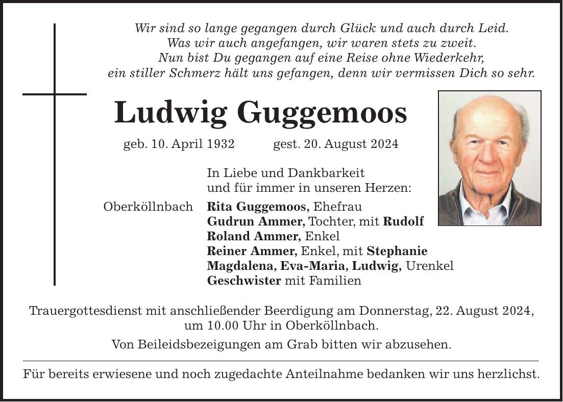 Wir sind so lange gegangen durch Glück und auch durch Leid. Was wir auch angefangen, wir waren stets zu zweit. Nun bist Du gegangen auf eine Reise ohne Wiederkehr, ein stiller Schmerz hält uns gefangen, denn wir vermissen Dich so sehr. Ludwig Guggemoos geb. 10. April 1932 gest. 20. August 2024 In Liebe und Dankbarkeit und für immer in unseren Herzen: Oberköllnbach Rita Guggemoos, Ehefrau Gudrun Ammer, Tochter, mit Rudolf Roland Ammer, Enkel Reiner Ammer, Enkel, mit Stephanie Magdalena, Eva-Maria, Ludwig, Urenkel Geschwister mit Familien Trauergottesdienst mit anschließender Beerdigung am Donnerstag, 22. August 2024, um 10.00 Uhr in Oberköllnbach. Von Beileidsbezeigungen am Grab bitten wir abzusehen. Für bereits erwiesene und noch zugedachte Anteilnahme bedanken wir uns herzlichst.