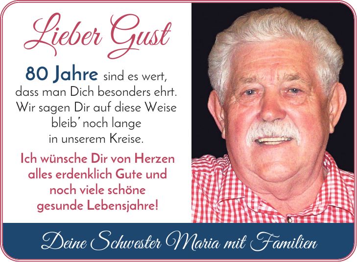 Lieber Gust 80 Jahre sind es wert, dass man Dich besonders ehrt. Wir sagen Dir auf diese Weise bleib noch lange in unserem Kreise. Ich wünsche Dir von Herzen alles erdenklich Gute und noch viele schöne gesunde Lebensjahre! Deine Schwester Maria mit Familien