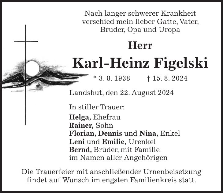 Nach langer schwerer Krankheit verschied mein lieber Gatte, Vater, Bruder, Opa und Uropa Herr Karl-Heinz Figelski * 3. 8. 1938 + 15. 8. 2024 Landshut, den 22. August 2024 In stiller Trauer: Helga, Ehefrau Rainer, Sohn Florian, Dennis und Nina, Enkel Leni und Emilie, Urenkel Bernd, Bruder, mit Familie im Namen aller Angehörigen Die Trauerfeier mit anschließender Urnenbeisetzung findet auf Wunsch im engsten Familienkreis statt.