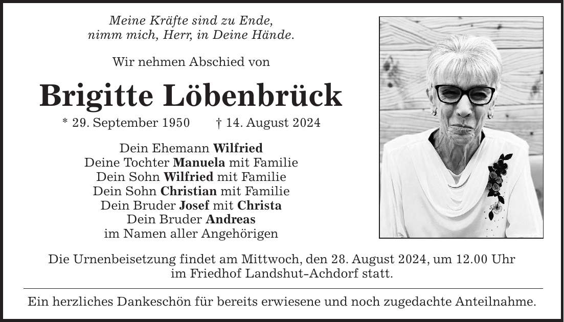 Meine Kräfte sind zu Ende, nimm mich, Herr, in Deine Hände. Wir nehmen Abschied von Brigitte Löbenbrück * 29. September 1950 + 14. August 2024 Dein Ehemann Wilfried Deine Tochter Manuela mit Familie Dein Sohn Wilfried mit Familie Dein Sohn Christian mit Familie Dein Bruder Josef mit Christa Dein Bruder Andreas im Namen aller Angehörigen Die Urnenbeisetzung findet am Mittwoch, den 28. August 2024, um 12.00 Uhr im Friedhof Landshut-Achdorf statt. Ein herzliches Dankeschön für bereits erwiesene und noch zugedachte Anteilnahme.