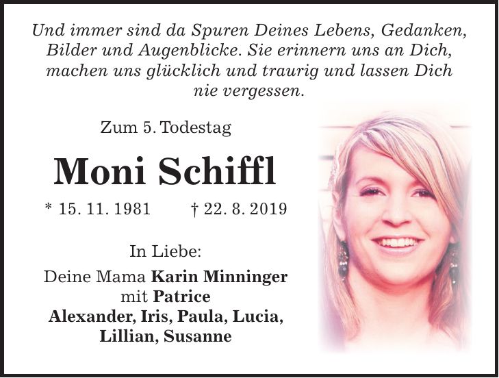 Und immer sind da Spuren Deines Lebens, Gedanken, Bilder und Augenblicke. Sie erinnern uns an Dich, machen uns glücklich und traurig und lassen Dich nie vergessen. Zum 5. Todestag Moni Schiffl * 15. 11. 1981 + 22. 8. 2019 In Liebe: Deine Mama Karin Minninger mit Patrice Alexander, Iris, Paula, Lucia, Lillian, Susanne