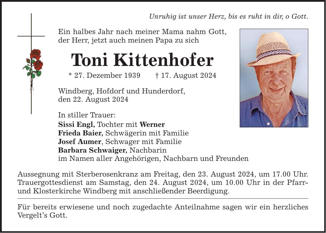 Unruhig ist unser Herz, bis es ruht in dir, o Gott.Ein halbes Jahr nach meiner Mama nahm Gott, der Herr, jetzt auch meinen Papa zu sichToni Kittenhofer* 27. Dezember ***. August 2024Windberg, Hofdorf und Hunderdorf,den 22. August 2024In stiller Trauer:Sissi Engl, Tochter mit WernerFrieda Baier, Schwägerin mit FamilieJosef Aumer, Schwager mit FamilieBarbara Schwaiger, Nachbarin im Namen aller Angehörigen, Nachbarn und FreundenAussegnung mit Sterberosenkranz am Freitag, den 23. August 2024, um 17.00 Uhr. Trauergottesdienst am Samstag, den 24. August 2024, um 10.00 Uhr in der Pfarr- und Klosterkirche Windberg mit anschließender Beerdigung.Für bereits erwiesene und noch zugedachte Anteilnahme sagen wir ein herzliches Vergelts Gott.