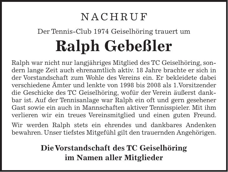 NACHRUF Der Tennis-Club 1974 Geiselhöring trauert um Ralph Gebeßler Ralph war nicht nur langjähriges Mitglied des TC Geiselhöring, sondern lange Zeit auch ehrenamtlich aktiv. 18 Jahre brachte er sich in der Vorstandschaft zum Wohle des Vereins ein. Er bekleidete dabei verschiedene Ämter und lenkte von 1998 bis 2008 als 1.Vorsitzender die Geschicke des TC Geiselhöring, wofür der Verein äußerst dankbar ist. Auf der Tennisanlage war Ralph ein oft und gern gesehener Gast sowie ein auch in Mannschaften aktiver Tennisspieler. Mit ihm verlieren wir ein treues Vereinsmitglied und einen guten Freund. Wir werden Ralph stets ein ehrendes und dankbares Andenken bewahren. Unser tiefstes Mitgefühl gilt den trauernden Angehörigen. Die Vorstandschaft des TC Geiselhöring im Namen aller Mitglieder