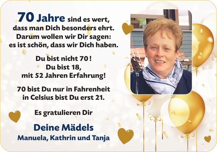 70 Jahre sind es wert, dass man Dich besonders ehrt. Darum wollen wir Dir sagen: es ist schön, dass wir Dich haben. Du bist nicht 70! Du bist 18, mit 52 Jahren Erfahrung! 70 bist Du nur in Fahrenheit in Celsius bist Du erst 21. Es gratulieren Dir Deine Mädels Manuela, Kathrin und Tanja