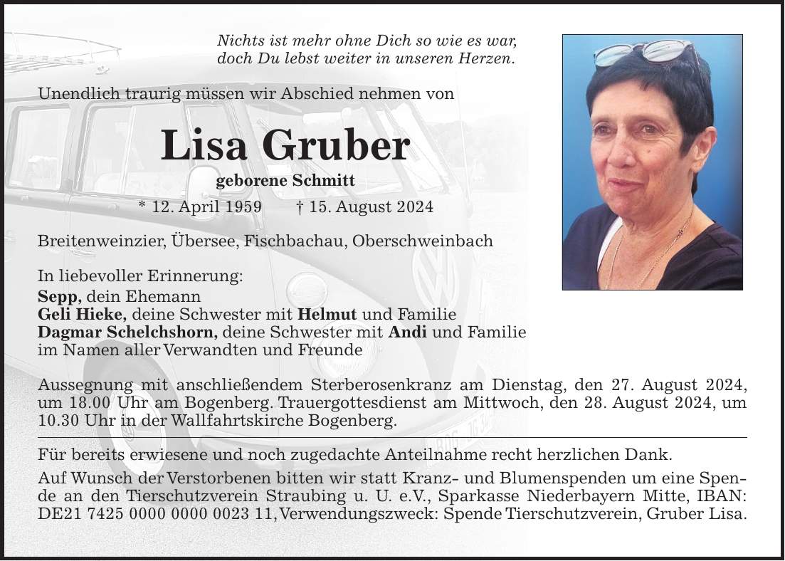 Nichts ist mehr ohne Dich so wie es war, doch Du lebst weiter in unseren Herzen. Unendlich traurig müssen wir Abschied nehmen von Lisa Gruber geborene Schmitt * 12. April 1959 + 15. August 2024 Breitenweinzier, Übersee, Fischbachau, Oberschweinbach In liebevoller Erinnerung: Sepp, dein Ehemann Geli Hieke, deine Schwester mit Helmut und Familie Dagmar Schelchshorn, deine Schwester mit Andi und Familie im Namen aller Verwandten und Freunde Aussegnung mit anschließendem Sterberosenkranz am Dienstag, den 27. August 2024, um 18.00 Uhr am Bogenberg. Trauergottesdienst am Mittwoch, den 28. August 2024, um 10.30 Uhr in der Wallfahrtskirche Bogenberg. Für bereits erwiesene und noch zugedachte Anteilnahme recht herzlichen Dank. Auf Wunsch der Verstorbenen bitten wir statt Kranz- und Blumenspenden um eine Spende an den Tierschutzverein Straubing u. U. e.V., Sparkasse Niederbayern Mitte, IBAN: DE***, Verwendungszweck: Spende Tierschutzverein, Gruber Lisa.