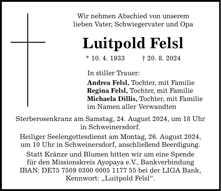 Wir nehmen Abschied von unserem lieben Vater, Schwiegervater und Opa Luitpold Felsl * 10. 4. ***. 8. 2024 In stiller Trauer: Andrea Felsl, Tochter, mit Familie Regina Felsl, Tochter, mit Familie Michaela Dillis, Tochter, mit Familie im Namen aller Verwandten Sterberosenkranz am Samstag, 24. August 2024, um 18 Uhr in Schweinersdorf. Heiliger Seelengottesdienst am Montag, 26. August 2024, um 10 Uhr in Schweinersdorf, anschließend Beerdigung. Statt Kränze und Blumen bitten wir um eine Spende für den Missionskreis Ayopaya e.V., Bankverbindung IBAN: DE*** bei der LIGA Bank, Kennwort: Luitpold Felsl.