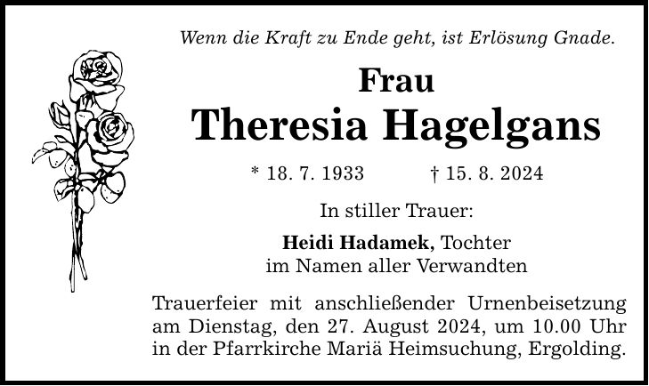 Wenn die Kraft zu Ende geht, ist Erlösung Gnade. Frau Theresia Hagelgans * 18. 7. ***. 8. 2024 In stiller Trauer: Heidi Hadamek, Tochter im Namen aller Verwandten Trauerfeier mit anschließender Urnenbeisetzung am Dienstag, den 27. August 2024, um 10.00 Uhr in der Pfarrkirche Mariä Heimsuchung, Ergolding.