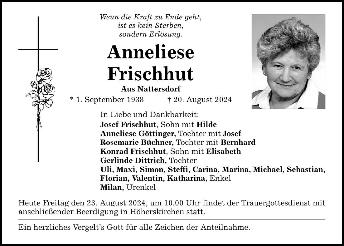 Wenn die Kraft zu Ende geht, ist es kein Sterben, sondern Erlösung. Anneliese Frischhut Aus Nattersdorf * 1. September ***. August 2024 In Liebe und Dankbarkeit: Josef Frischhut, Sohn mit Hilde Anneliese Göttinger, Tochter mit Josef Rosemarie Büchner, Tochter mit Bernhard Konrad Frischhut, Sohn mit Elisabeth Gerlinde Dittrich, Tochter Uli, Maxi, Simon, Steffi, Carina, Marina, Michael, Sebastian, Florian, Valentin, Katharina, Enkel Milan, Urenkel Heute Freitag den 23. August 2024, um 10.00 Uhr findet der Trauergottesdienst mit anschließender Beerdigung in Höherskirchen statt. Ein herzliches Vergelts Gott für alle Zeichen der Anteilnahme.