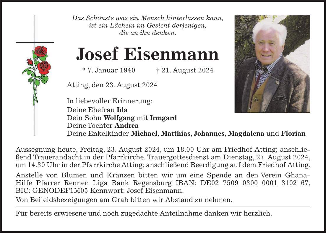 Das Schönste was ein Mensch hinterlassen kann, ist ein Lächeln im Gesicht derjenigen, die an ihn denken. Josef Eisenmann * 7. Januar 1940 + 21. August 2024 Atting, den 23. August 2024 In liebevoller Erinnerung: Deine Ehefrau Ida Dein Sohn Wolfgang mit Irmgard Deine Tochter Andrea Deine Enkelkinder Michael, Matthias, Johannes, Magdalena und Florian Aussegnung heute, Freitag, 23. August 2024, um 18.00 Uhr am Friedhof Atting; anschließend Trauerandacht in der Pfarrkirche. Trauergottesdienst am Dienstag, 27. August 2024, um 14.30 Uhr in der Pfarrkirche Atting; anschließend Beerdigung auf dem Friedhof Atting. Anstelle von Blumen und Kränzen bitten wir um eine Spende an den Verein Ghana- Hilfe Pfarrer Renner. Liga Bank Regensburg IBAN: DE***, BIC: GENODEF1M05 Kennwort: Josef Eisenmann. Von Beileidsbezeigungen am Grab bitten wir Abstand zu nehmen. Für bereits erwiesene und noch zugedachte Anteilnahme danken wir herzlich.