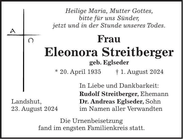 Heilige Maria, Mutter Gottes, bitte für uns Sünder, jetzt und in der Stunde unseres Todes. Frau Eleonora Streitberger geb. Eglseder * 20. April 1935 + 1. August 2024 In Liebe und Dankbarkeit: Rudolf Streitberger, Ehemann Landshut, Dr. Andreas Eglseder, Sohn 23. August 2024 im Namen aller Verwandten Die Urnenbeisetzung fand im engsten Familienkreis statt.