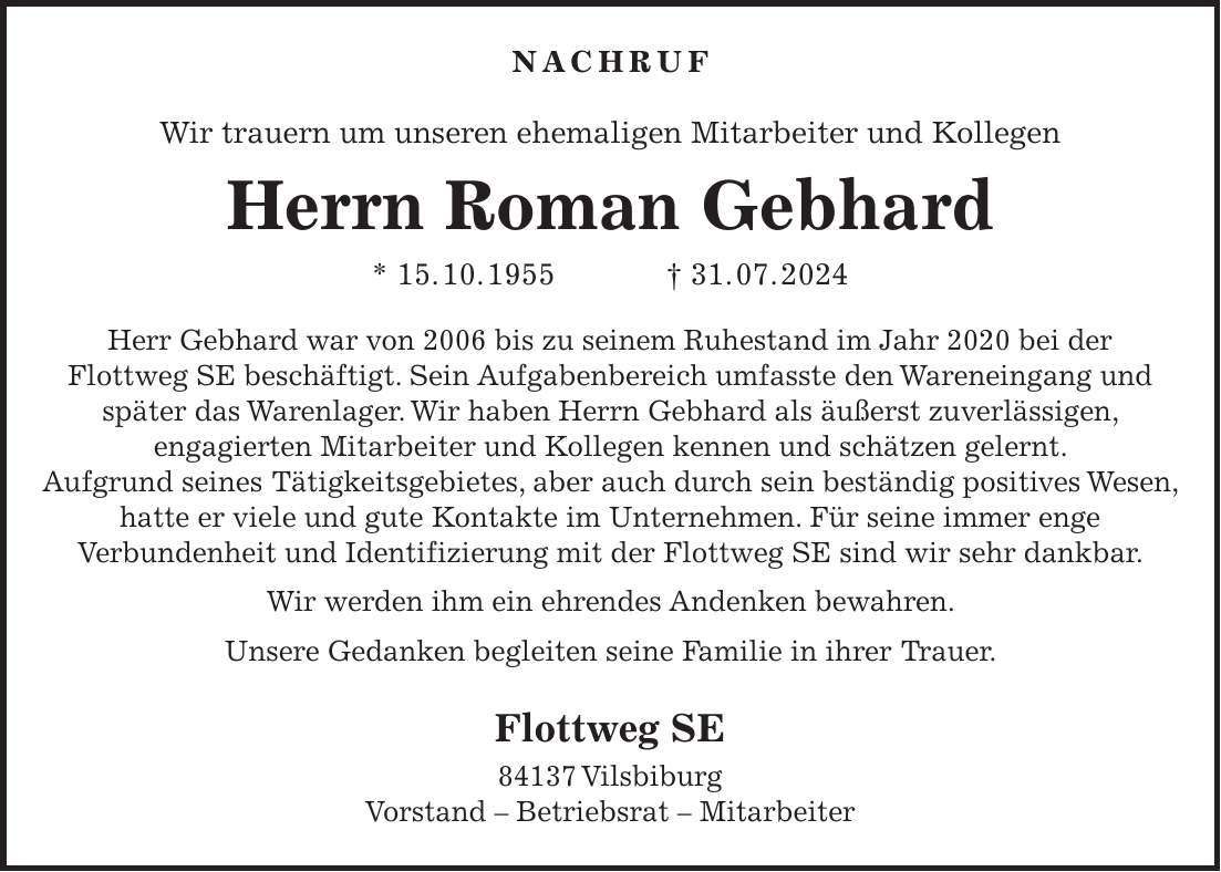 Nachruf Wir trauern um unseren ehemaligen Mitarbeiter und Kollegen Herrn Roman Gebhard * 15. 10. 1955 + 31. 07. 2024 Herr Gebhard war von 2006 bis zu seinem Ruhestand im Jahr 2020 bei der Flottweg SE beschäftigt. Sein Aufgabenbereich umfasste den Wareneingang und später das Warenlager. Wir haben Herrn Gebhard als äußerst zuverlässigen, engagierten Mitarbeiter und Kollegen kennen und schätzen gelernt. Aufgrund seines Tätigkeitsgebietes, aber auch durch sein beständig positives Wesen, hatte er viele und gute Kontakte im Unternehmen. Für seine immer enge Verbundenheit und Identifizierung mit der Flottweg SE sind wir sehr dankbar. Wir werden ihm ein ehrendes Andenken bewahren. Unsere Gedanken begleiten seine Familie in ihrer Trauer. Flottweg SE 84137 Vilsbiburg Vorstand - Betriebsrat - Mitarbeiter