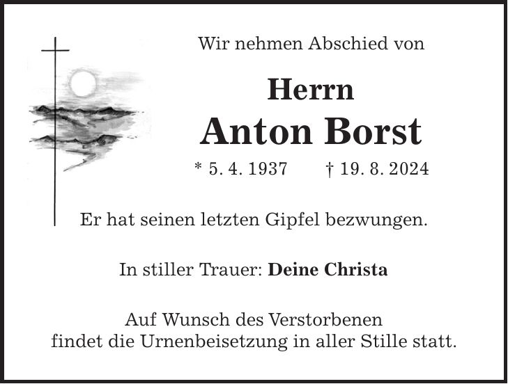 Wir nehmen Abschied von Herrn Anton Borst * 5. 4. 1937 + 19. 8. 2024 Er hat seinen letzten Gipfel bezwungen. In stiller Trauer: Deine Christa Auf Wunsch des Verstorbenen findet die Urnenbeisetzung in aller Stille statt.