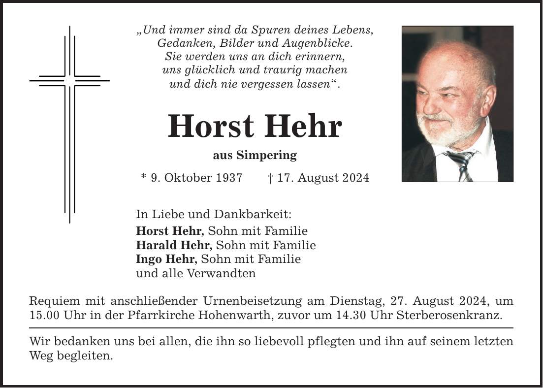 Und immer sind da Spuren deines Lebens, Gedanken, Bilder und Augenblicke. Sie werden uns an dich erinnern, uns glücklich und traurig machen und dich nie vergessen lassen. Horst Hehr aus Simpering * 9. Oktober ***. August 2024 In Liebe und Dankbarkeit: Horst Hehr, Sohn mit Familie Harald Hehr, Sohn mit Familie  Ingo Hehr, Sohn mit Familie und alle Verwandten Requiem mit anschließender Urnenbeisetzung am Dienstag, 27. August 2024, um 15.00 Uhr in der Pfarrkirche Hohenwarth, zuvor um 14.30 Uhr Sterberosenkranz. Wir bedanken uns bei allen, die ihn so liebevoll pflegten und ihn auf seinem letzten Weg begleiten.