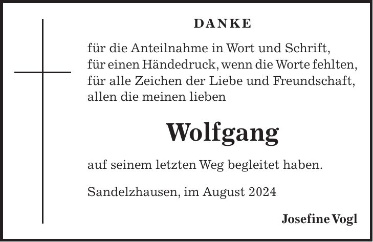 Danke für die Anteilnahme in Wort und Schrift, für einen Händedruck, wenn die Worte fehlten, für alle Zeichen der Liebe und Freundschaft, allen die meinen lieben Wolfgang auf seinem letzten Weg begleitet haben. Sandelzhausen, im August 2024 Josefine Vogl