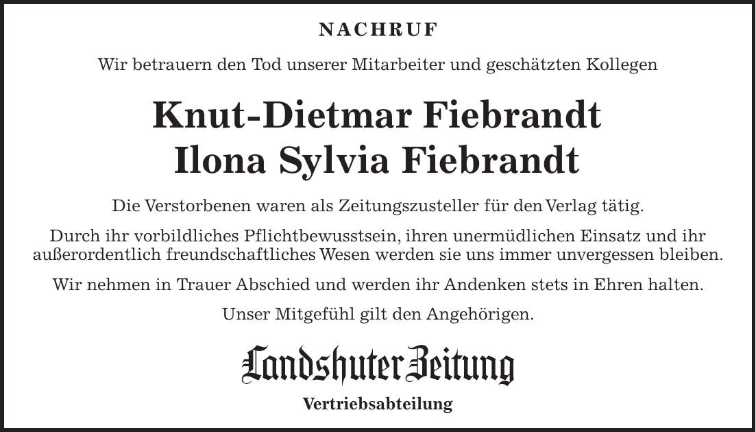 NACHRUF Wir betrauern den Tod unserer Mitarbeiter und geschätzten Kollegen Knut-Dietmar Fiebrandt Ilona Sylvia Fiebrandt Die Verstorbenen waren als Zeitungszusteller für den Verlag tätig. Durch ihr vorbildliches Pflichtbewusstsein, ihren unermüdlichen Einsatz und ihr außerordentlich freundschaftliches Wesen werden sie uns immer unvergessen bleiben. Wir nehmen in Trauer Abschied und werden ihr Andenken stets in Ehren halten. Unser Mitgefühl gilt den Angehörigen. Vertriebsabteilung