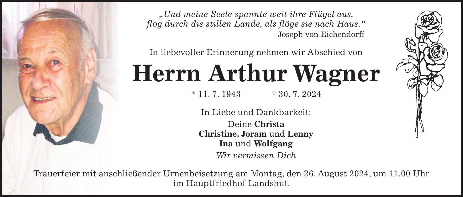 'Und meine Seele spannte weit ihre Flügel aus, flog durch die stillen Lande, als flöge sie nach Haus.' Joseph von Eichendorff In liebevoller Erinnerung nehmen wir Abschied von Herrn Arthur Wagner * 11. 7. 1943 + 30. 7. 2024 In Liebe und Dankbarkeit: Deine Christa Christine, Joram und Lenny Ina und Wolfgang Wir vermissen Dich Trauerfeier mit anschließender Urnenbeisetzung am Montag, den 26. August 2024, um 11.00 Uhr im Hauptfriedhof Landshut.