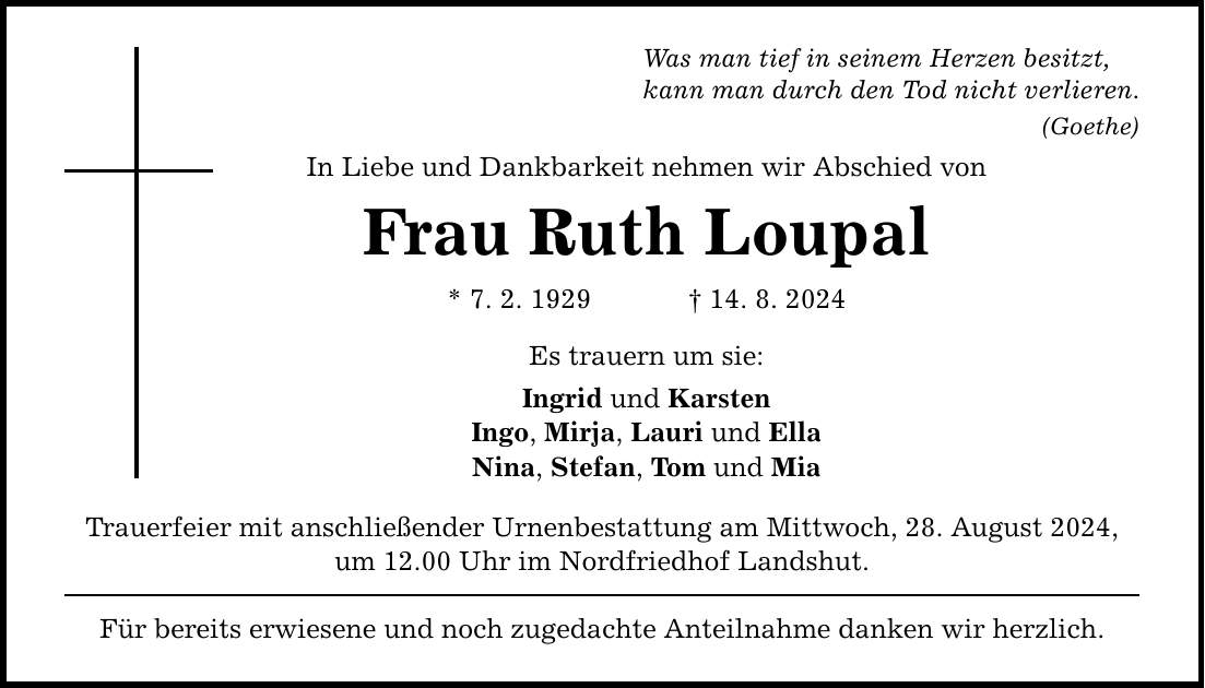 Was man tief in seinem Herzen besitzt, kann man durch den Tod nicht verlieren. (Goethe) In Liebe und Dankbarkeit nehmen wir Abschied von Frau Ruth Loupal * 7. 2. ***. 8. 2024 Es trauern um sie: Ingrid und Karsten Ingo, Mirja, Lauri und Ella Nina, Stefan, Tom und Mia Trauerfeier mit anschließender Urnenbestattung am Mittwoch, 28. August 2024, um 12.00 Uhr im Nordfriedhof Landshut. Für bereits erwiesene und noch zugedachte Anteilnahme danken wir herzlich.