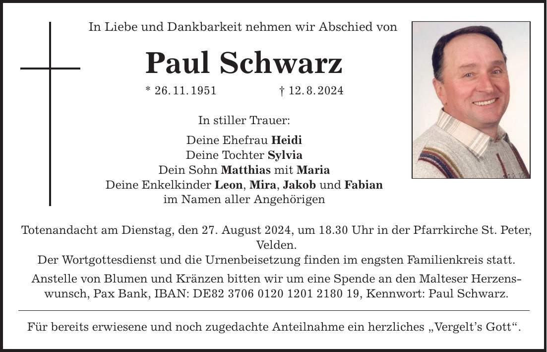 In Liebe und Dankbarkeit nehmen wir Abschied von Paul Schwarz * 26.11.***.8.2024 In stiller Trauer: Deine Ehefrau Heidi Deine Tochter Sylvia Dein Sohn Matthias mit Maria Deine Enkelkinder Leon, Mira, Jakob und Fabian im Namen aller Angehörigen Totenandacht am Dienstag, den 27. August 2024, um 18.30 Uhr in der Pfarrkirche St. Peter, Velden. Der Wortgottesdienst und die Urnenbeisetzung finden im engsten Familienkreis statt. Anstelle von Blumen und Kränzen bitten wir um eine Spende an den Malteser Herzenswunsch, Pax Bank, IBAN: DE***, Kennwort: Paul Schwarz. Für bereits erwiesene und noch zugedachte Anteilnahme ein herzliches Vergelts Gott.