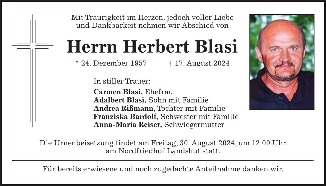 Mit Traurigkeit im Herzen, jedoch voller Liebe und Dankbarkeit nehmen wir Abschied von Herrn Herbert Blasi * 24. Dezember 1957 + 17. August 2024 In stiller Trauer: Carmen Blasi, Ehefrau Adalbert Blasi, Sohn mit Familie Andrea Rißmann, Tochter mit Familie Franziska Bardolf, Schwester mit Familie Anna-Maria Reiser, Schwiegermutter Die Urnenbeisetzung findet am Freitag, 30. August 2024, um 12.00 Uhr am Nordfriedhof Landshut statt. Für bereits erwiesene und noch zugedachte Anteilnahme danken wir.