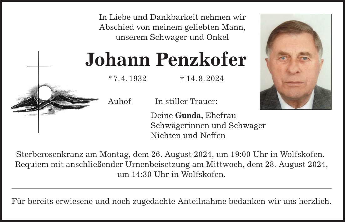 In Liebe und Dankbarkeit nehmen wirAbschied von meinem geliebten Mann,unserem Schwager und Onkel Johann Penzkofer*7.4.***.8.2024AuhofIn stiller Trauer:Deine Gunda, Ehefrau Schwägerinnen und Schwager Nichten und NeffenSterberosenkranz am Montag, dem 26. August 2024, um 19:00 Uhr in Wolfskofen. Requiem mit anschließender Urnenbeisetzung am Mittwoch, dem 28. August 2024,um 14:30 Uhr in Wolfskofen. Für bereits erwiesene und noch zugedachte Anteilnahme bedanken wir uns herzlich.