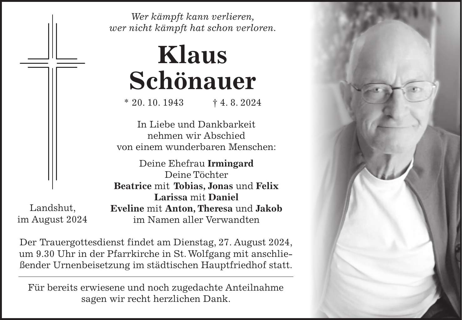 Wer kämpft kann verlieren, wer nicht kämpft hat schon verloren. Klaus Schönauer * 20. 10. 1943 + 4. 8. 2024 In Liebe und Dankbarkeit nehmen wir Abschied von einem wunderbaren Menschen: Deine Ehefrau Irmingard Deine Töchter Beatrice mit Tobias, Jonas und Felix Larissa mit Daniel Eveline mit Anton, Theresa und Jakob im Namen aller Verwandten Der Trauergottesdienst findet am Dienstag, 27. August 2024, um 9.30 Uhr in der Pfarrkirche in St. Wolfgang mit anschließender Urnenbeisetzung im städtischen Hauptfriedhof statt. Für bereits erwiesene und noch zugedachte Anteilnahme sagen wir recht herzlichen Dank.Landshut, im August 2024