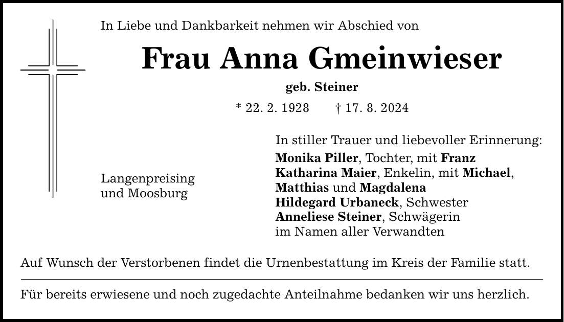 In Liebe und Dankbarkeit nehmen wir Abschied von Frau Anna Gmeinwieser geb. Steiner * 22. 2. ***. 8. 2024 In stiller Trauer und liebevoller Erinnerung: Monika Piller, Tochter, mit Franz Katharina Maier, Enkelin, mit Michael, Matthias und Magdalena Hildegard Urbaneck, Schwester Anneliese Steiner, Schwägerin im Namen aller Verwandten Langenpreising und Moosburg Auf Wunsch der Verstorbenen findet die Urnenbestattung im Kreis der Familie statt. Für bereits erwiesene und noch zugedachte Anteilnahme bedanken wir uns herzlich.